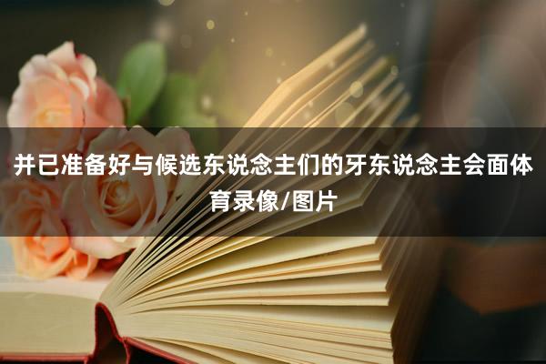 并已准备好与候选东说念主们的牙东说念主会面体育录像/图片